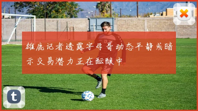雄鹿记者透露字母哥动态平静或暗示交易潜力正在酝酿中