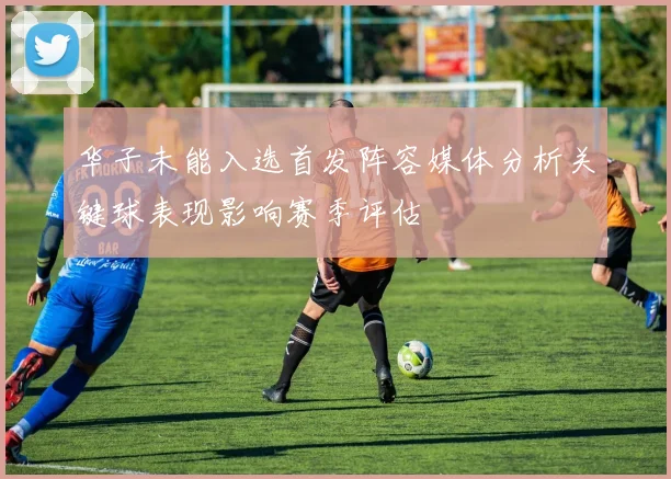 华子未能入选首发阵容媒体分析关键球表现影响赛季评估