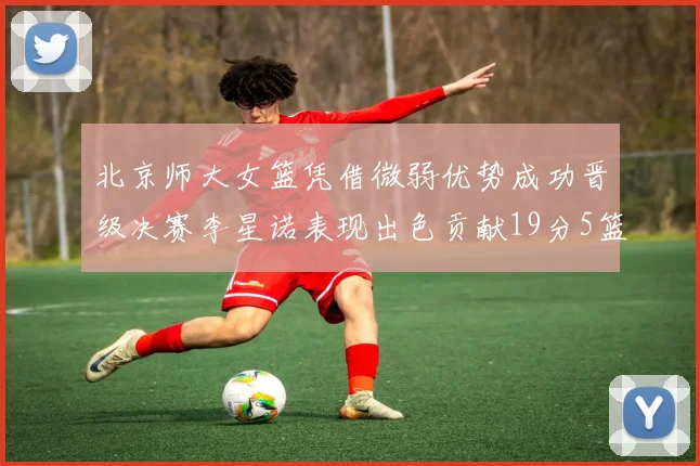 北京师大女篮凭借微弱优势成功晋级决赛李星诺表现出色贡献19分5篮板
